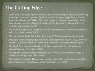  North East India is the region situated in the eastern-most part of India comprising
of the eight states of Arunachal Pradesh, Assam, Manipur, Meghalaya, Mizoram,
Nagaland, Tripura and Sikkim. The entire region is connected to mainland India
through a narrow strip of land referred to as The Siliguri Corridor or Chicken’s
neck that was created in 1947.
 The North Eastern states occupy 8% of India’s geographical area but contribute to
only 2.3% of the country’s GDP.
 The rail network in the North East form only 3.7% of the national rail network.
 At current trends it is predicted that in the ongoing decade of 2011-2021,there will
be only 2.6 million jobs for 17 million job seekers in the North Eastern Region.
 The North East shares land border with five countries but its contribution to
national exports is less than 0.004%.
 The region’s average literacy rate stands at 79.64% vs. the national average of
74.04% according to the 2011 census.
 The Institute of Conflict Management estimates that 5283 people have been killed
due to insurgency related events in the North-East since 2005.
 