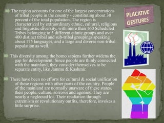 The region accounts for one of the largest concentrations
of tribal people in the country - constituting about 30
percent of the total population. The region is
characterized by extraordinary ethnic, cultural, religious
and linguistic diversity, with more than 160 Scheduled
Tribes belonging to 5 different ethnic groups and over
400 distinct tribal and sub-tribal groupings speaking
about 175 languages, and a large and diverse non-tribal
population as well.
This diversity among the homo sapiens further widens the
gap for development. Since people are thinly connected
with the mainland, they consider themselves to be
separate entity, like Jammu & Kashmir.
There have been no efforts for cultural & social unification
of these regions with other parts of the country. People
of the mainland are normally unaware of these states,
their people, culture, sorrows and agonies. They are
nearly a neglected lot. Their retaliation through
extremism or revolutionary outfits, therefore, invokes a
little surprise.
 