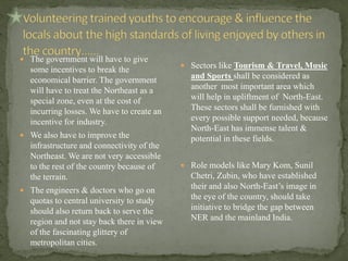  The government will have to give
some incentives to break the
economical barrier. The government
will have to treat the Northeast as a
special zone, even at the cost of
incurring losses. We have to create an
incentive for industry.
 We also have to improve the
infrastructure and connectivity of the
Northeast. We are not very accessible
to the rest of the country because of
the terrain.
 The engineers & doctors who go on
quotas to central university to study
should also return back to serve the
region and not stay back there in view
of the fascinating glittery of
metropolitan cities.
 Sectors like Tourism & Travel, Music
and Sports shall be considered as
another most important area which
will help in upliftment of North-East.
These sectors shall be furnished with
every possible support needed, because
North-East has immense talent &
potential in these fields.
 Role models like Mary Kom, Sunil
Chetri, Zubin, who have established
their and also North-East’s image in
the eye of the country, should take
initiative to bridge the gap between
NER and the mainland India.
 