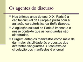 Os agentes do discurso
 Nos últimos anos do séc. XIX, Paris é a
capital cultural da Europa e pulsa com a
agitação característica da Belle Époque.
 A agitação cultural de Paris é imensa e é
nesse contexto que as vanguardas são
elaboradas.
 Surgem então os manifestos como meio de
dar maior visibilidade às propostas das
diferentes vanguardas. O contexto de
circulação dos manifestos é o jornal.
 