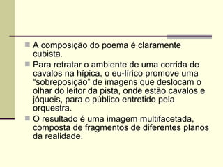  A composição do poema é claramente
cubista.
 Para retratar o ambiente de uma corrida de
cavalos na hípica, o eu-lírico promove uma
“sobreposição” de imagens que deslocam o
olhar do leitor da pista, onde estão cavalos e
jóqueis, para o público entretido pela
orquestra.
 O resultado é uma imagem multifacetada,
composta de fragmentos de diferentes planos
da realidade.
 