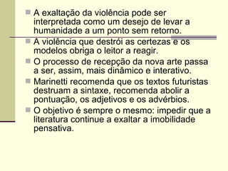  A exaltação da violência pode ser
interpretada como um desejo de levar a
humanidade a um ponto sem retorno.
 A violência que destrói as certezas e os
modelos obriga o leitor a reagir.
 O processo de recepção da nova arte passa
a ser, assim, mais dinâmico e interativo.
 Marinetti recomenda que os textos futuristas
destruam a sintaxe, recomenda abolir a
pontuação, os adjetivos e os advérbios.
 O objetivo é sempre o mesmo: impedir que a
literatura continue a exaltar a imobilidade
pensativa.
 