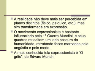  A realidade não deve mais ser percebida em
planos distintos (físico, psíquico, etc.), mas
sim transformada em expressão.
 O movimento expressionista é bastante
influenciado pela 1º Guerra Mundial, e seus
quadros ressaltam um lado obscuro da
humanidade, retratando faces marcadas pela
angústia e pelo medo.
 A mais conhecida tela expressionista é “O
grito”, de Edvard Munch.
 