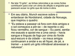  Na tela “O grito”, as linhas retorcidas e as cores fortes
contribuem para criar um clima de aflição e angústia que
parecem ecoar no grito que dá nome à obra.
 Em seu diário, Munch escreve sobre o
entardecer de Nordstrand, cidade da Noruega,
que inspirou o quadro:
 “Eu estava a passear cá fora com dois amigos e
o sol começava a pôr-se – de repente o céu
ficou vermelho, cor de sangue – Eu parei, sentia-
me exausto e apoiei-me a uma cerca – havia
sangue e línguas de fogo por cima do fiorde
azul-escuro e da cidade – os meus amigos
continuaram a andar e eu ali fiquei, de pé, a
tremer – e senti um grito infindável atravessar a
natureza”.
 