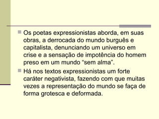  Os poetas expressionistas aborda, em suas
obras, a derrocada do mundo burguês e
capitalista, denunciando um universo em
crise e a sensação de impotência do homem
preso em um mundo “sem alma”.
 Há nos textos expressionistas um forte
caráter negativista, fazendo com que muitas
vezes a representação do mundo se faça de
forma grotesca e deformada.
 