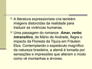  A literatura expressionista cria também
imagens distorcidas da realidade para
traduzir as vivências humanas.
 Uma passagem do romance Amar, verbo
intransitivo, de Mário de Andrade, flagra o
impacto da Floresta da Tijuca em Fräulein
Elza. Contemplando o espetáculo magnífico
da natureza brasileira, a alemã é tomada por
sensações e impressões que alteram o modo
como vê montanhas e árvores.
 
