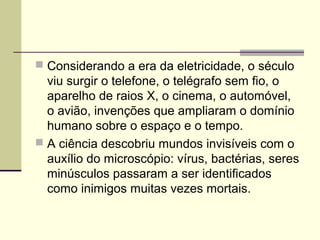  Considerando a era da eletricidade, o século
viu surgir o telefone, o telégrafo sem fio, o
aparelho de raios X, o cinema, o automóvel,
o avião, invenções que ampliaram o domínio
humano sobre o espaço e o tempo.
 A ciência descobriu mundos invisíveis com o
auxílio do microscópio: vírus, bactérias, seres
minúsculos passaram a ser identificados
como inimigos muitas vezes mortais.
 