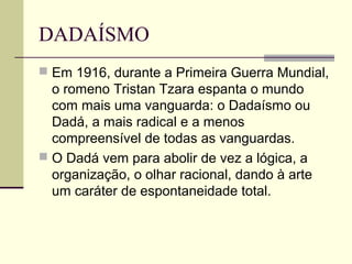DADAÍSMO
 Em 1916, durante a Primeira Guerra Mundial,
o romeno Tristan Tzara espanta o mundo
com mais uma vanguarda: o Dadaísmo ou
Dadá, a mais radical e a menos
compreensível de todas as vanguardas.
 O Dadá vem para abolir de vez a lógica, a
organização, o olhar racional, dando à arte
um caráter de espontaneidade total.
 