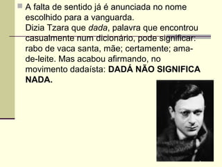  A falta de sentido já é anunciada no nome
escolhido para a vanguarda.
Dizia Tzara que dada, palavra que encontrou
casualmente num dicionário, pode significar:
rabo de vaca santa, mãe; certamente; ama-
de-leite. Mas acabou afirmando, no
movimento dadaísta: DADÁ NÃO SIGNIFICA
NADA.
 