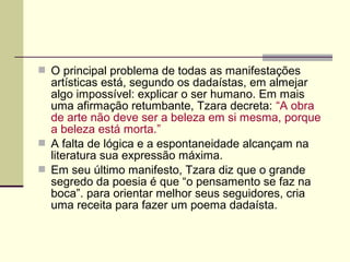  O principal problema de todas as manifestações
artísticas está, segundo os dadaístas, em almejar
algo impossível: explicar o ser humano. Em mais
uma afirmação retumbante, Tzara decreta: “A obra
de arte não deve ser a beleza em si mesma, porque
a beleza está morta.”
 A falta de lógica e a espontaneidade alcançam na
literatura sua expressão máxima.
 Em seu último manifesto, Tzara diz que o grande
segredo da poesia é que “o pensamento se faz na
boca”. para orientar melhor seus seguidores, cria
uma receita para fazer um poema dadaísta.
 