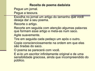 Receita de poema dadaísta
Pegue um jornal.
Pegue a tesoura.
Escolha no jornal um artigo do tamanho que você
deseja dar a seu poema.
Recorte o artigo.
Recorte em seguida com atenção algumas palavras
que formam esse artigo e meta-as num saco.
Agite suavemente.
Tire em seguida cada pedaço um após o outro.
Copie conscienciosamente na ordem em que elas
são tiradas do saco.
O poema se parecerá com você.
E ei-lo um escritor infinitamente original e de uma
sensibilidade graciosa, ainda que incompreendido do
público.
 