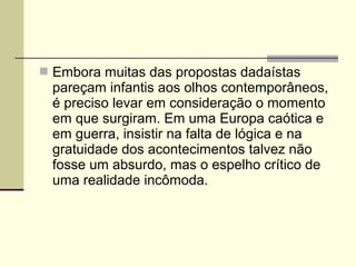  Embora muitas das propostas dadaístas
pareçam infantis aos olhos contemporâneos,
é preciso levar em consideração o momento
em que surgiram. Em uma Europa caótica e
em guerra, insistir na falta de lógica e na
gratuidade dos acontecimentos talvez não
fosse um absurdo, mas o espelho crítico de
uma realidade incômoda.
 