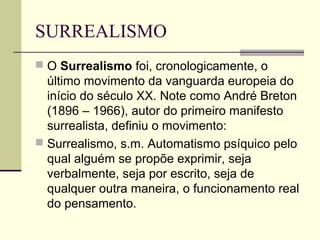 SURREALISMO
 O Surrealismo foi, cronologicamente, o
último movimento da vanguarda europeia do
início do século XX. Note como André Breton
(1896 – 1966), autor do primeiro manifesto
surrealista, definiu o movimento:
 Surrealismo, s.m. Automatismo psíquico pelo
qual alguém se propõe exprimir, seja
verbalmente, seja por escrito, seja de
qualquer outra maneira, o funcionamento real
do pensamento.
 