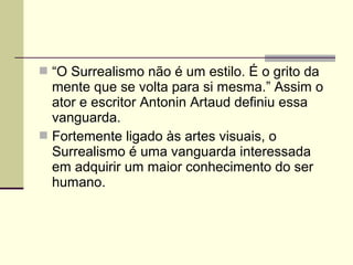  “O Surrealismo não é um estilo. É o grito da
mente que se volta para si mesma.” Assim o
ator e escritor Antonin Artaud definiu essa
vanguarda.
 Fortemente ligado às artes visuais, o
Surrealismo é uma vanguarda interessada
em adquirir um maior conhecimento do ser
humano.
 