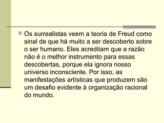  Os surrealistas veem a teoria de Freud como
sinal de que há muito a ser descoberto sobre
o ser humano. Eles acreditam que a razão
não é o melhor instrumento para essas
descobertas, porque ela ignora nosso
universo inconsciente. Por isso, as
manifestações artísticas que produzem são
um desafio evidente à organização racional
do mundo.
 