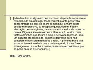 [...] Mandem trazer algo com que escrever, depois de se haverem
estabelecido em um lugar tão favorável quanto possível à
concentração do espírito sobre si mesmo. Ponham-se no
estado mais passivo, ou receptivo que puderem. Façam
abstração de seus gênios, de seus talentos e dos de todos os
outros. Digam a si mesmos que a literatura é um dos: mais
tristes caminhos que levam a tudo. Escrevam depressa, sem
um assunto preconcebido, bastante depressa para não
conterem e não serem tentados a reler. A primeira frase virá
sozinha, tanto é verdade que a cada segundo é uma frase
estrangeira ou estranha a nosso pensamento consciente que
só pede para se exteriorizar.[...]
BRE TON, André.
 