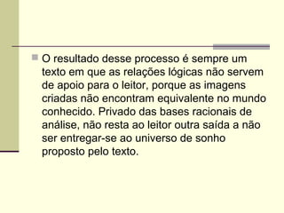  O resultado desse processo é sempre um
texto em que as relações lógicas não servem
de apoio para o leitor, porque as imagens
criadas não encontram equivalente no mundo
conhecido. Privado das bases racionais de
análise, não resta ao leitor outra saída a não
ser entregar-se ao universo de sonho
proposto pelo texto.
 