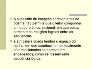  A sucessão de imagens apresentadas no
poema não permite que o leitor componha
um quadro único, racional, em que possa
perceber as relações lógicas entre as
sequências.
 a atmosfera criada lembra o espaço do
sonho, em que acontecimentos totalmente
não relacionados se apresentam
encadeados, como se fossem uma
sequência lógica.
 