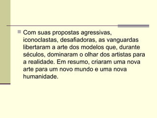  Com suas propostas agressivas,
iconoclastas, desafiadoras, as vanguardas
libertaram a arte dos modelos que, durante
séculos, dominaram o olhar dos artistas para
a realidade. Em resumo, criaram uma nova
arte para um novo mundo e uma nova
humanidade.
 