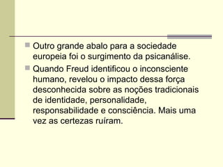  Outro grande abalo para a sociedade
europeia foi o surgimento da psicanálise.
 Quando Freud identificou o inconsciente
humano, revelou o impacto dessa força
desconhecida sobre as noções tradicionais
de identidade, personalidade,
responsabilidade e consciência. Mais uma
vez as certezas ruíram.
 
