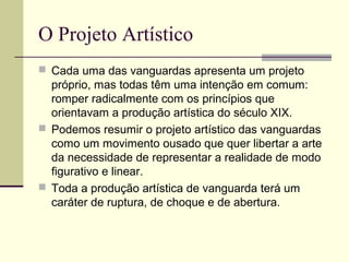 O Projeto Artístico
 Cada uma das vanguardas apresenta um projeto
próprio, mas todas têm uma intenção em comum:
romper radicalmente com os princípios que
orientavam a produção artística do século XIX.
 Podemos resumir o projeto artístico das vanguardas
como um movimento ousado que quer libertar a arte
da necessidade de representar a realidade de modo
figurativo e linear.
 Toda a produção artística de vanguarda terá um
caráter de ruptura, de choque e de abertura.
 