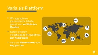 Varia als Plattform
• Wir aggregieren
journalistische Inhalte,
global, von verifizierten
Quellen
• Nutzer erhalten
verschiedene Perspektiven
per Knopfdruck
• Varia als Abonnement oder
Pay per Use
 