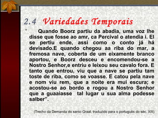 2.4 Variedades Temporais
“ Quando Boorz partiu da abadia, uma voz lhe
disse que fosse ao amr, ca Percival o atendia i. El
se pertiu ende, assi como o conto já há
devisado.E quando chegou aa riba do mar, a
fremosa nave, coberta de um eixamente branco
aportou, e Boorz desceu e encomendou-se a
Nostro Senhor,e entriu e leixou seu cavalo fora. E
tanto que entrou, viu que a nave se partiu tam
toste de riba, como se voasse. E catou pela nave
e nom viu rem, que a noite era mui escura; e
acostou-se ao bordo e rogou a Nostro Senhor
que a guaaiasse tal lugar u sua alma podesse
salber”.
(Trecho da Demanda do santo Graal, traduzido para o português do séc. XIII)
 