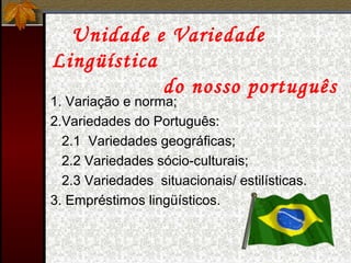 Unidade e Variedade
Lingüística
do nosso português
1. Variação e norma;
2.Variedades do Português:
2.1 Variedades geográficas;
2.2 Variedades sócio-culturais;
2.3 Variedades situacionais/ estilísticas.
3. Empréstimos lingüísticos.
 