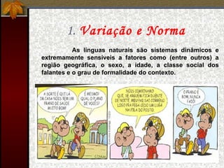 1. Variação e Norma
As línguas naturais são sistemas dinâmicos e
extremamente sensíveis a fatores como (entre outros) a
região geográfica, o sexo, a idade, a classe social dos
falantes e o grau de formalidade do contexto.
 