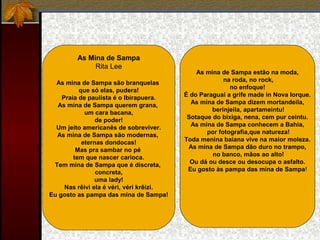As Mina de Sampa
Rita Lee
As mina de Sampa são branquelas
que só elas, pudera!
Praia de paulista é o Ibirapuera.
As mina de Sampa querem grana,
um cara bacana,
de poder!
Um jeito americanês de sobreviver.
As mina de Sampa são modernas,
eternas dondocas!
Mas pra sambar no pé
tem que nascer carioca.
Tem mina de Sampa que é discreta,
concreta,
uma lady!
Nas rêivi ela é véri, véri krêizi.
Eu gosto as pampa das mina de Sampa!
As mina de Sampa estão na moda,
na roda, no rock,
no enfoque!
É do Paraguai a grife made in Nova Iorque.
As mina de Sampa dizem mortandeila,
berinjeila, apartameintu!
Sotaque do bixiga, nena, cem pur ceintu.
As mina de Sampa conhecem a Bahia,
por fotografia,que natureza!
Toda menina baiana vive na maior moleza.
As mina de Sampa dão duro no trampo,
no banco, mãos ao alto!
Ou dá ou desce ou desocupa o asfalto.
Eu gosto às pampa das mina de Sampa!
 