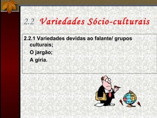 2.2 Variedades Sócio-culturais
2.2.1 Variedades devidas ao falante/ grupos
culturais;
- O jargão;
- A gíria.
 