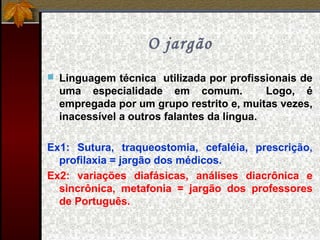 O jargão
 Linguagem técnica utilizada por profissionais de
uma especialidade em comum. Logo, é
empregada por um grupo restrito e, muitas vezes,
inacessível a outros falantes da língua.
Ex1: Sutura, traqueostomia, cefaléia, prescrição,
profilaxia = jargão dos médicos.
Ex2: variações diafásicas, análises diacrônica e
sincrônica, metafonia = jargão dos professores
de Português.
 