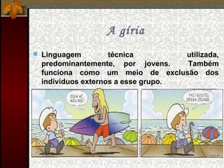 A gíria
 Linguagem técnica utilizada,
predominantemente, por jovens. Também
funciona como um meio de exclusão dos
indivíduos externos a esse grupo.
 