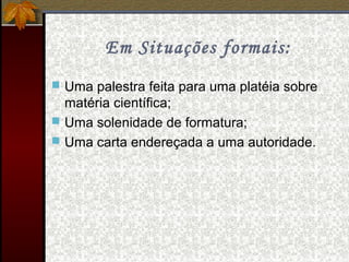Em Situações formais:
 Uma palestra feita para uma platéia sobre
matéria científica;
 Uma solenidade de formatura;
 Uma carta endereçada a uma autoridade.
 