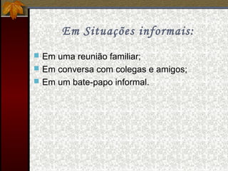 Em Situações informais:
 Em uma reunião familiar;
 Em conversa com colegas e amigos;
 Em um bate-papo informal.
 