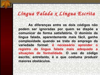 Língua Falada x Língua Escrita
As diferenças entre os dois códigos não
podem ser ignoradas por quem se dispõe a
comunicar de forma satisfatória. O domínio da
língua falada, aparentemente mais fácil, ganha
complexidade quando se trata do emprego da
variedade formal: é necessário aprender o
registro da língua falada mais adequado a
situações de formalidade. O uso do código
escrito, entretanto, é o que costuma produzir
maiores obstáculos.
 