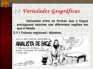 2.1 Variedades Geográficas
Variações entre as formas que a língua
portuguesa assume nas diferentes regiões em
que é falada.
2.1.1 Falares regionais / dialetos:
 
