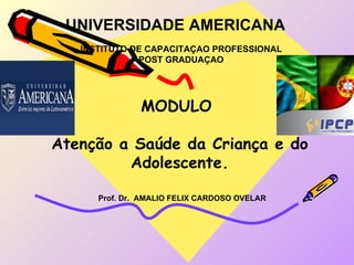 UNIVERSIDADE AMERICANA
   INSTITUTO DE CAPACITAÇAO PROFESSIONAL
              POST GRADUAÇAO




               MODULO

Atenção a Saúde da Criança e do
         Adolescente.

      Prof. Dr. AMALIO FELIX CARDOSO OVELAR
 