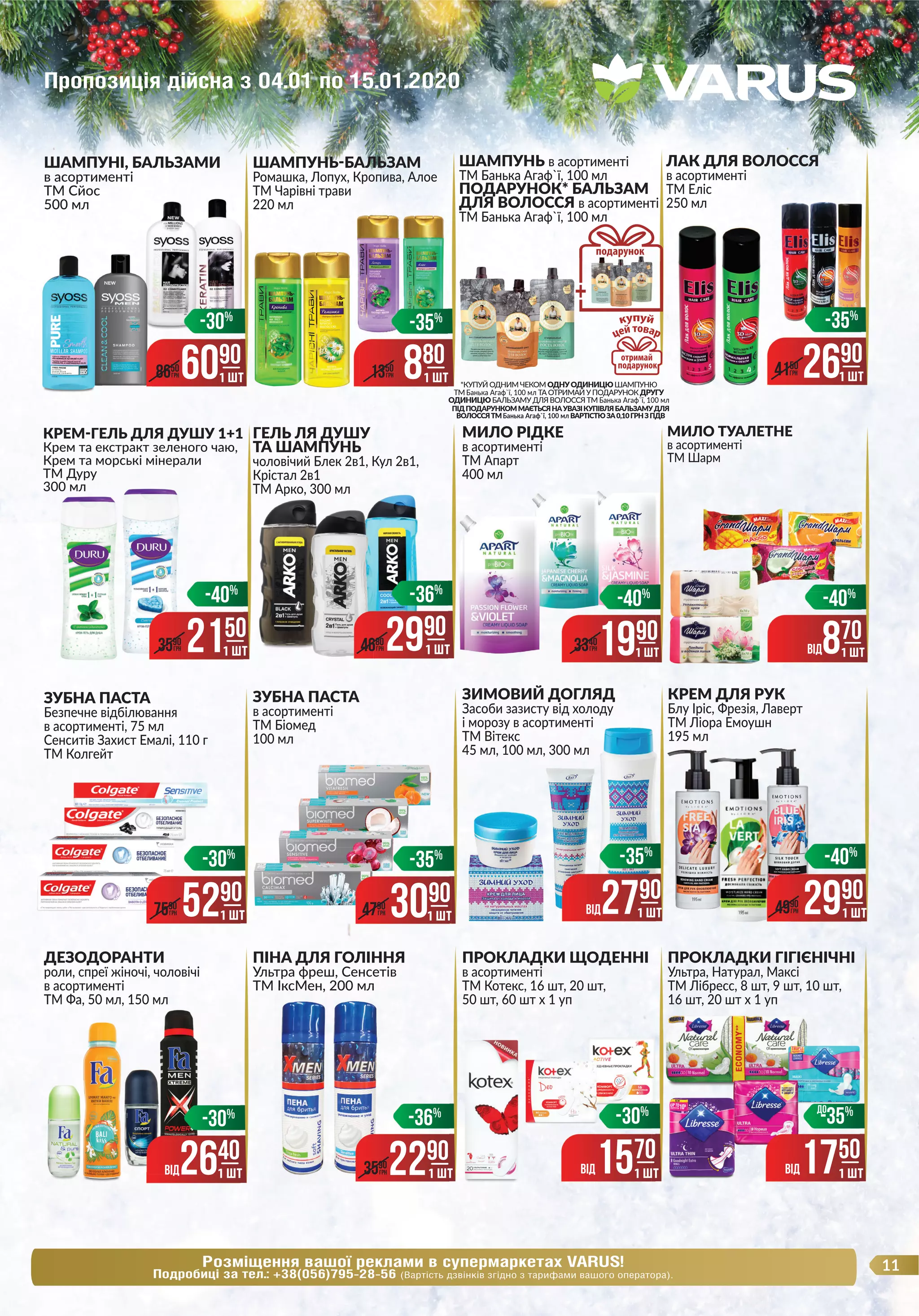 Розміщення вашої реклами в супермаркетах VARUS!
Подробиці за тел.: +38(056)795-28-56 (Вартість дзвінків згідно з тарифами вашого оператора).
11
ЗУБНА ПАСТА
в асортименті
ТМ Біомед
100 мл
ДЕЗОДОРАНТИ
роли, спреї жіночі, чоловічі
в асортименті
ТМ Фа, 50 мл, 150 мл
ПІНА ДЛЯ ГОЛІННЯ
Ультра фреш, Сенсетів
ТМ ІксМен, 200 мл
ПРОКЛАДКИ ЩОДЕННІ
в асортименті
ТМ Котекс, 16 шт, 20 шт,
50 шт, 60 шт х 1 уп
ПРОКЛАДКИ ГІГІЄНІЧНІ
Ультра, Натурал, Максі
ТМ Лібресс, 8 шт, 9 шт, 10 шт,
16 шт, 20 шт х 1 уп
КРЕМ-ГЕЛЬ ДЛЯ ДУШУ 1+1
Крем та екстракт зеленого чаю,
Крем та морські мінерали
ТМ Дуру
300 мл
ЗУБНА ПАСТА
Безпечне відбілювання
в асортименті, 75 мл
Сенситів Захист Емалі, 110 г
ТМ Колгейт
МИЛО РІДКЕ
в асортименті
ТМ Апарт
400 мл
МИЛО ТУАЛЕТНЕ
в асортименті
ТМ Шарм
ШАМПУНЬ-БАЛЬЗАМ
Ромашка, Лопух, Кропива, Алое
ТМ Чарівні трави
220 мл
ШАМПУНЬ в асортименті
ТМ Банька Агаф`ї, 100 мл
ПОДАРУНОК* БАЛЬЗАМ
ДЛЯ ВОЛОССЯ в асортименті
ТМ Банька Агаф`ї, 100 мл
ЛАК ДЛЯ ВОЛОССЯ
в асортименті
ТМ Еліс
250 мл
ЗИМОВИЙ ДОГЛЯД
Засоби зазисту від холоду
і морозу в асортименті
ТМ Вітекс
45 мл, 100 мл, 300 мл
КРЕМ ДЛЯ РУК
Блу Іріс, Фрезія, Лаверт
ТМ Ліора Емоушн
195 мл
ШАМПУНІ, БАЛЬЗАМИ
в асортименті
ТМ Сйос
500 мл
ГЕЛЬ ЛЯ ДУШУ
ТА ШАМПУНЬ
чоловічий Блек 2в1, Кул 2в1,
Крістал 2в1
ТМ Арко, 300 мл
в асортименті
ЛАК ДЛЯ ВОЛОССЯ
ТМ Еліс
250 мл
ВIД870
1 ШТ
-40%
6090
1 ШТ8650
ГРН
-30%
1 ШТ
ДЛЯ ВОЛОССЯ
880
1 ШТ
-35%
1350
ГРН
*КУПУЙ ОДНИМ ЧЕКОМ ОДНУОДИНИЦЮ ШАМПУНЮ
ТМ Банька Агаф`ї, 100 мл ТА ОТРИМАЙ У ПОДАРУНОК ДРУГУ
ОДИНИЦЮ БАЛЬЗАМУ ДЛЯ ВОЛОССЯ ТМ Банька Агаф`ї, 100 мл
ПІДПОДАРУНКОММАЄТЬСЯНАУВАЗІКУПІВЛЯБАЛЬЗАМУДЛЯ
ВОЛОССЯТМБанька Агаф`ї, 100 мл ВАРТІСТЮЗА0,10ГРНЗПДВ
2690
1 ШТ4150
ГРН
-35%
ГЕЛЬ ЛЯ ДУШУ
ТА ШАМПУНЬ
чоловічий Блек 2в1, Кул 2в1,
Крістал 2в1
ТМ Арко, 300 мл
2150
1 ШТ3590
ГРН
-40%
ТМ Арко, 300 мл
ВОЛОССЯТМ
2990
1 ШТ
-36%
4680
ГРН
1990
1 ШТ
-40%
3340
ГРН
-40
5290
1 ШТ7590
ГРН
-30%
3090
1 ШТ
-35%
4790
ГРН
1 ШТ
ТМ Ліора Емоушні морозу в асортименті
ВIД2790
1 ШТ
-35%
195 мл
ТМ Ліора Емоушн
2990
1 ШТ
-40%
4990
ГРН
ТМ Фа, 50 мл, 150 млТМ Фа, 50 мл, 150 мл
ВIД2640
1 ШТ
-30%
ТМ ІксМен, 200 млТМ ІксМен, 200 млТМ ІксМен, 200 мл
2290
-36%
3590
ГРН
1 ШТ ВIД1750
-35%
1 ШТ
ДО
ВIД1570
-30%
1 ШТ
Пропозиція дійсна з 04.01 по 15.01.2020
 