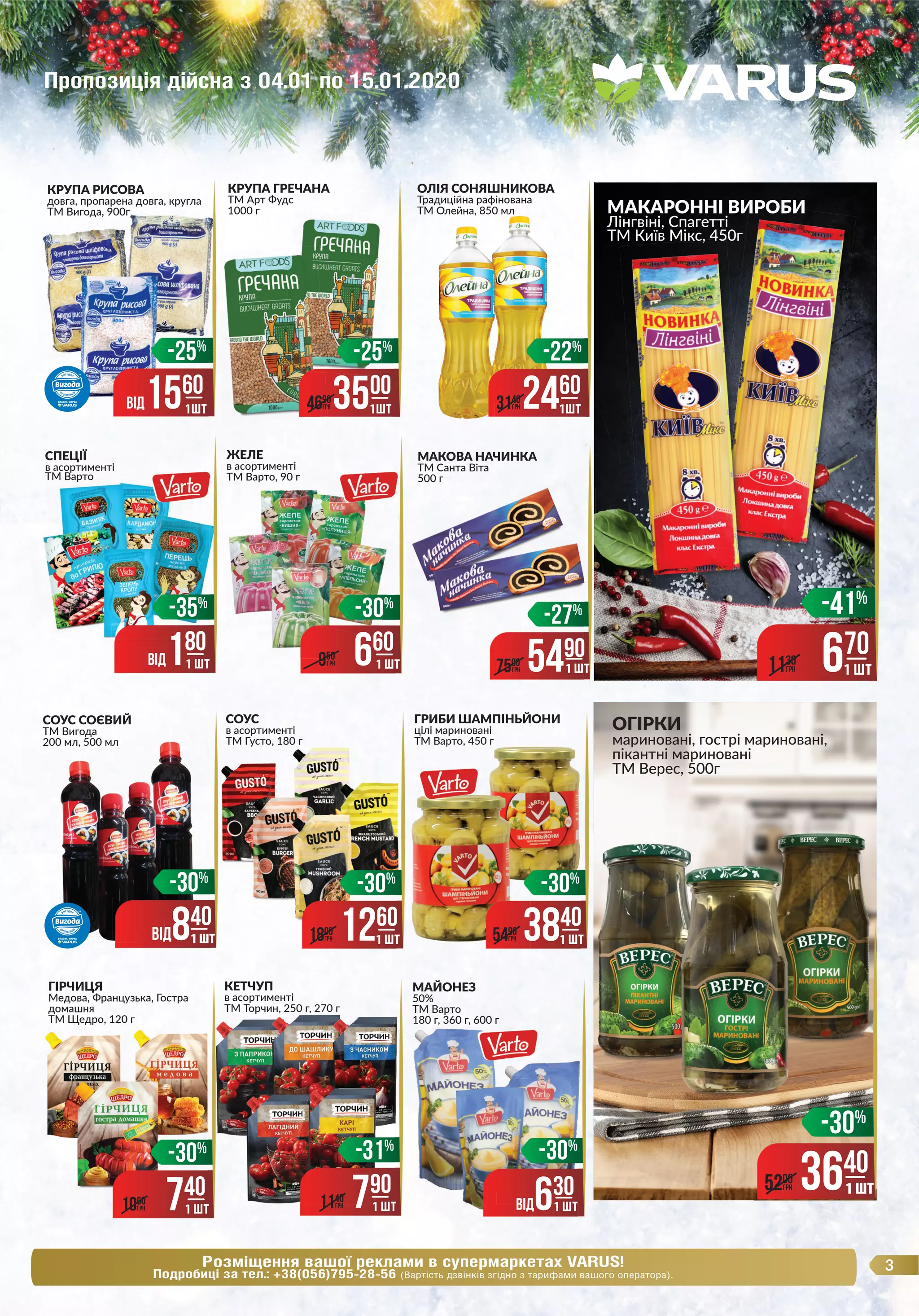3Розміщення вашої реклами в супермаркетах VARUS!
Подробиці за тел.: +38(056)795-28-56 (Вартість дзвінків згідно з тарифами вашого оператора).
CОУС
в асортименті
ТМ Густо, 180 г
ГРИБИ ШАМПІНЬЙОНИ
цілі мариновані
ТМ Варто, 450 г
КРУПА ГРЕЧАНА
ТМ Арт Фудс
1000 г
ОЛІЯ СОНЯШНИКОВА
Традиційна рафінована
ТМ Олейна, 850 мл
СПЕЦІЇ
в асортименті
ТМ Варто
МАКАРОННІ ВИРОБИ
Лінгвіні, Спагетті
ТМ Київ Мікс, 450г
ЖЕЛЕ
в асортименті
ТМ Варто, 90 г
ГІРЧИЦЯ
Медова, Французька, Гостра
домашня
ТМ Щедро, 120 г
СОУС СОЄВИЙ
ТМ Вигода
200 мл, 500 мл
ОГІРКИ
мариновані, гострі мариновані,
пікантні мариновані
ТМ Верес, 500г
МАКОВА НАЧИНКА
ТМ Санта Віта
500 г
3500
3500
3500
-27%
5490
7500
ГРН 1 ШТ
3500
4690
ГРН
-25%
1ШТ
МАКАРОННІ ВИРОБИ
ТМ Київ Мікс, 450г
-41%
670
1130
ГРН
ТМ Олейна, 850 мл
2460
3140
ГРН
-22%
1ШТ
КРУПА РИСОВА
довга, пропарена довга, кругла
ТМ Вигода, 900гТМ Вигода, 900г
-25%
ВIД1560
1ШТ
-30%
3840
1 ШТ5490
ГРН
-30%
3640
1 ШТ5200
ГРН 1 ШТ
ТМ Густо, 180 г
-30%
1260
1 ШТ1800
ГРН
-30%
ВIД840
1 ШТ1 ШТ
ТМ Варто, 90 г
-30%
660
1 ШТ950
ГРНВIД180
1 ШТ
-35%
-30%
740
1 ШТ1060
ГРН
КЕТЧУП
в асортименті
ТМ Торчин, 250 г, 270 гТМ Торчин, 250 г, 270 г
-31%
790
1 ШТ1140
ГРН
МАЙОНЕЗ
50%
ТМ Варто
180 г, 360 г, 600 г180 г, 360 г, 600 г180 г, 360 г, 600 г
ВIД630
-30%
1 ШТ
1 ШТ
Пропозиція дійсна з 04.01 по 15.01.2020
 