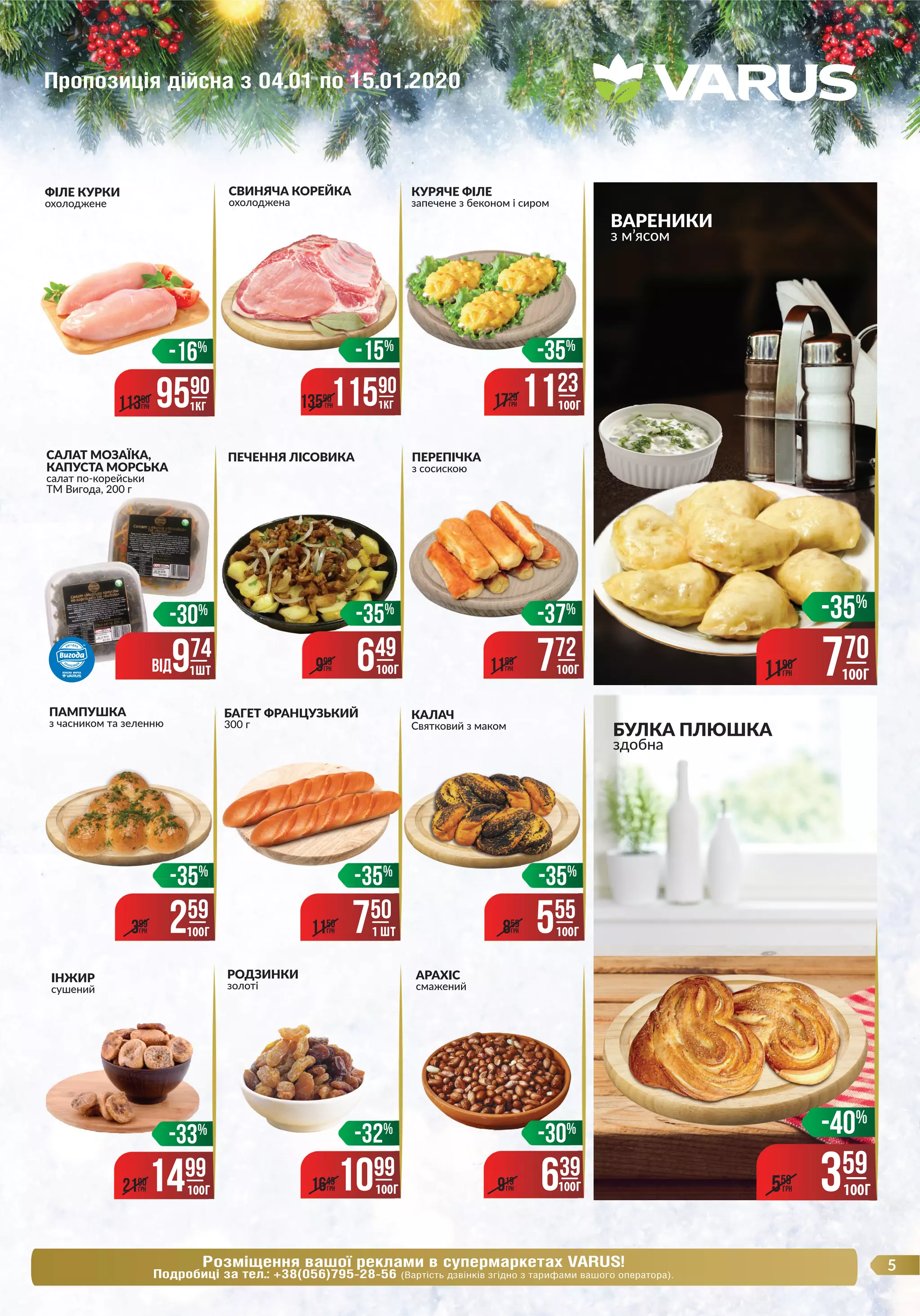 5Розміщення вашої реклами в супермаркетах VARUS!
Подробиці за тел.: +38(056)795-28-56 (Вартість дзвінків згідно з тарифами вашого оператора).
ВАРЕНИКИ
з м’ясом
ФІЛЕ КУРКИ
охолоджене
9590
1КГ11390
ГРН
КАЛАЧ
Святковий з маком
СВИНЯЧА КОРЕЙКА
охолоджена
КУРЯЧЕ ФІЛЕ
запечене з беконом і сиром
ІНЖИР
сушений
ПАМПУШКА
з часником та зеленню
-35%
259
100Г399
ГРН
БАГЕТ ФРАНЦУЗЬКИЙ
300 г
ПЕРЕПІЧКА
з сосискою
-35%
555
859
ГРН 100Г
-35%
750
1150
ГРН 1 ШТ
БУЛКА ПЛЮШКА
здобна
-40%
359
100Г559
ГРН
РОДЗИНКИ
золоті
САЛАТ МОЗАЇКА,
КАПУСТА МОРСЬКА
салат по-корейськи
ТМ Вигода, 200 г
ПЕЧЕННЯ ЛІСОВИКА
-35%
-35%
-35%
-33%
1499
100Г2190
ГРН
-32%
1099
100Г1649
ГРН
АРАХІС
смажений
3500
3500
3500
-30%
639
919
ГРН 100Г
-35%
1123
100Г1729
ГРН
-37%
772
1189
ГРН 100Г
-35%
649
999
ГРН 100Г
-35%
770
100Г1190
ГРН
-16% -15%
11590
1КГ13590
ГРН
Пропозиція дійсна з 04.01 по 15.01.2020
ТМ Вигода, 200 г
ВIД974
-30%
1ШТ
 