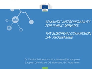 SEMANTIC INTEROPERABILITY
FOR PUBLIC SERVICES:
THE EUROPEAN COMMISSION
ISA2 PROGRAMME
Dr. Vassilios Peristeras: vassilios.peristeras@ec.europa.eu
European Commission, DG Informatics, ISA² Programme
 