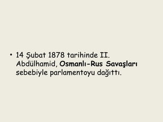 14 Şubat 1878 tarihinde II. Abdülhamid,  Osmanlı-Rus Savaşları  sebebiyle parlamentoyu dağıttı. 