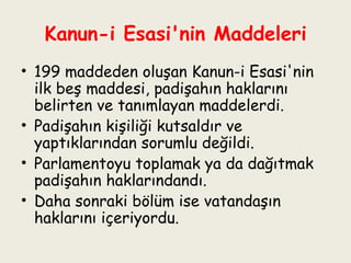 Kanun-i Esasi'nin Maddeleri 199 maddeden oluşan Kanun-i Esasi'nin ilk beş maddesi, padişahın haklarını belirten ve tanımlayan maddelerdi.  Padişahın kişiliği kutsaldır ve yaptıklarından sorumlu değildi.  Parlamentoyu toplamak ya da dağıtmak padişahın haklarındandı.  Daha sonraki bölüm ise vatandaşın haklarını içeriyordu. 