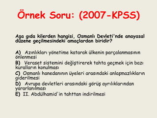 Örnek Soru: (2007-KPSS)   Aşa gıda kilerden hangisi, Osmanlı Devleti'nde anayasal düzene geçilmesindeki amaçlardan biridir?   A)  Azınlıkları yönetime katarak ülkenin parçalanmasının önlenmesi B)  Veraset sistemini değiştirerek tahta geçmek için bazı kuralların konulması C)   Osmanlı hanedanının üyeleri arasındaki anlaşmazlıkların giderilmesi D)  Avrupa devletleri arasındaki görüş ayrılıklarından yararlanılması E)   II. Abdülhamid'in tahttan indirilmesi 