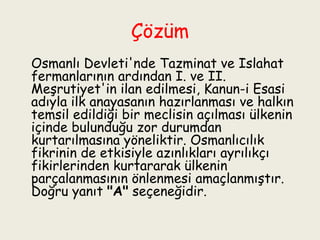 Çözüm Osmanlı Devleti'nde Tazminat ve Islahat fermanlarının ardından I. ve II. Meşrutiyet'in ilan edilmesi, Kanun-i Esasi adıyla ilk anayasanın hazırlanması ve halkın temsil edildiği bir meclisin açılması ülkenin içinde bulunduğu zor durumdan kurtarılmasına yöneliktir. Osmanlıcılık fikrinin de etkisiyle azınlıkları ayrılıkçı fikirlerinden kurtararak ülkenin parçalanmasının önlenmesi amaçlanmıştır. Doğru yanıt  "A"  seçeneğidir. 