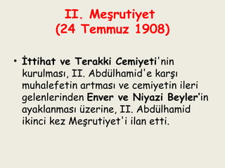 II. Meşrutiyet  (24 Temmuz 1908) İttihat ve Terakki Cemiyeti 'nin kurulması, II. Abdülhamid'e karşı muhalefetin artması ve cemiyetin ileri gelenlerinden  Enver ve Niyazi Beyler’ in   ayaklanması üzerine, II. Abdülhamid ikinci kez Meşrutiyet'i ilan etti. 