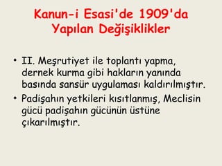 Kanun-i Esasi'de 1909'da Yapılan Değişiklikler II. Meşrutiyet ile toplantı yapma, dernek kurma gibi hakların yanında basında sansür uygulaması kaldırılmıştır.  Padişahın yetkileri kısıtlanmış, Meclisin gücü padişahın gücünün üstüne çıkarılmıştır. 