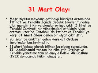 31 Mart Olayı Meşrutiyetin meydana getirdiği hürriyet ortamında  İttihat ve Terakki  İçinde değişik fikirler türediği gibi, muhalif fikir ve akımlar ortaya çıktı, İttihat ve Terakki Cemiyeti'nin yönetimdeki etkisinin iyice artması üzerine, İstanbul'da İttihat ve Terakki'ye karşı  31 Mart Olayı  denen bir isyan çıkmıştır.  Bu isyan Selanik'ten gelen  Harekât Ordusu  tarafından bastırılmıştır.  31 Mart Vakası olarak bilinen bu olayın sonucunda,  II. Abdülhamid  tahtan indirilmiştir, İttihat ve Terakki yönetime tam anlamıyla  Bab-ı Âli Baskını  (1913) sonucunda hâkim olmuştur. 
