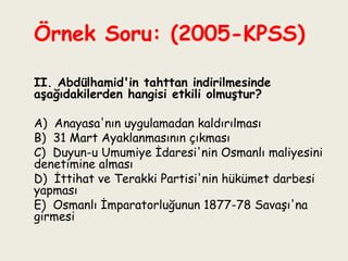 Örnek Soru: (2005-KPSS)    II. Abdülhamid'in tahttan indirilmesinde aşağıdakilerden hangisi etkili olmuştur?   A)  Anayasa'nın uygulamadan kaldırılması B)  31 Mart Ayaklanmasının çıkması C)  Duyun-u Umumiye İdaresi'nin Osmanlı maliyesini denetimine alması D)  İttihat ve Terakki Partisi'nin hükümet darbesi yapması E)  Osmanlı İmparatorluğunun 1877-78 Savaşı'na girmesi 